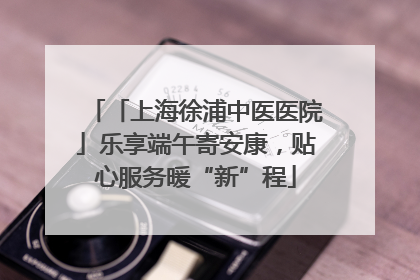 「上海徐浦中医医院」乐享端午寄安康，贴心服务暖“新”程