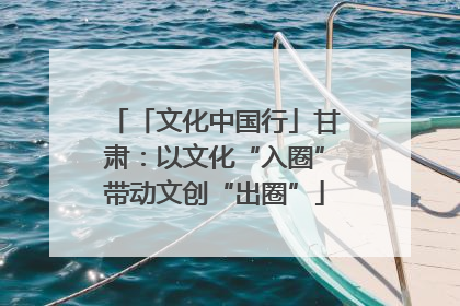 「文化中国行」甘肃：以文化“入圈”带动文创“出圈”