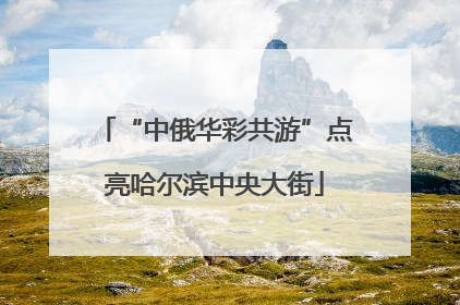 “中俄华彩共游”点亮哈尔滨中央大街