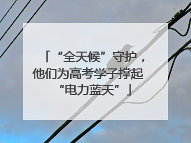 “全天候”守护，他们为高考学子撑起“电力蓝天”