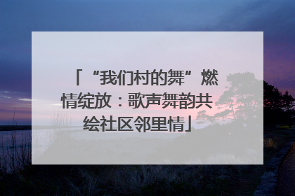 “我们村的舞”燃情绽放：歌声舞韵共绘社区邻里情