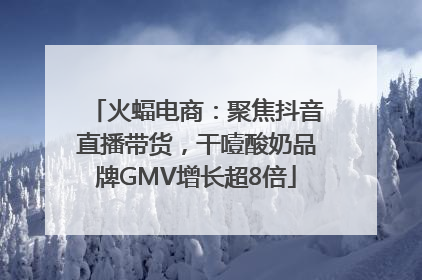 火蝠电商：聚焦抖音直播带货，干噎酸奶品牌GMV增长超8倍