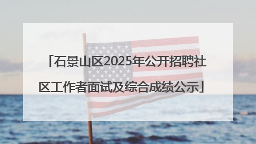 石景山区2025年公开招聘社区工作者面试及综合成绩公示