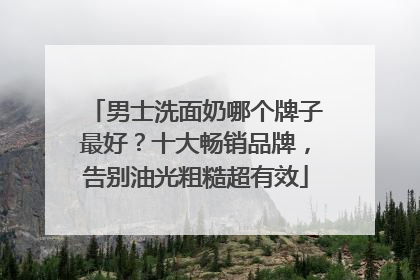 男士洗面奶哪个牌子最好？十大畅销品牌，告别油光粗糙超有效