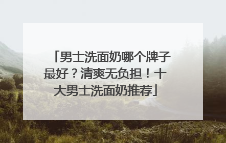男士洗面奶哪个牌子最好？清爽无负担！十大男士洗面奶推荐
