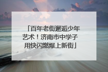 百年老街邂逅少年艺术！济南市中学子用快闪燃爆上新街