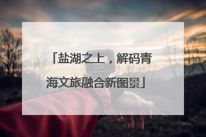 盐湖之上，解码青海文旅融合新图景
