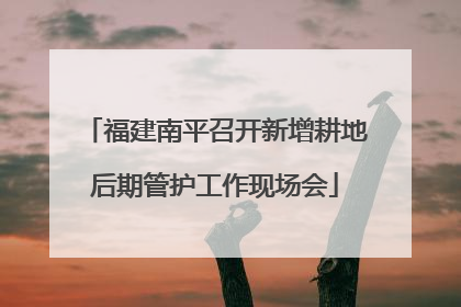 福建南平召开新增耕地后期管护工作现场会
