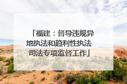 福建：督导违规异地执法和趋利性执法司法专项监督工作