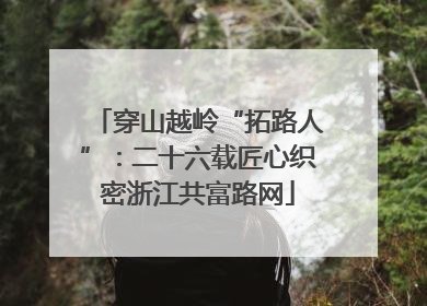 穿山越岭“拓路人”：二十六载匠心织密浙江共富路网