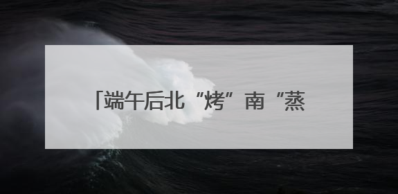 端午后北“烤”南“蒸”天气来袭 4个关键词让你养生“不迷路”