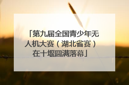 第九届全国青少年无人机大赛（湖北省赛）在十堰圆满落幕