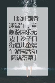 粽叶飘香迎端午，童趣游园乐无边｜沙子口街道儿童端午游园活动圆满落幕