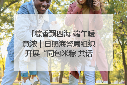 粽香飘四海 端午暖意浓｜日照海警局组织开展“同包米粽 共话端午”系列活动