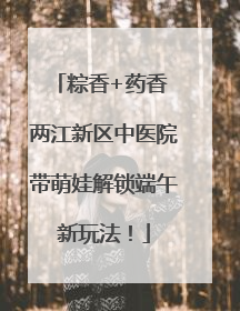 粽香+药香 两江新区中医院带萌娃解锁端午新玩法！