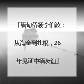 缅甸侨领李伯波：从淘金到扎根，26年见证中缅友谊