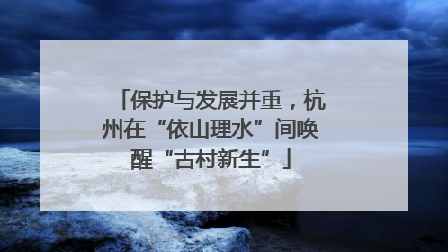 保护与发展并重，杭州在“依山理水”间唤醒“古村新生”