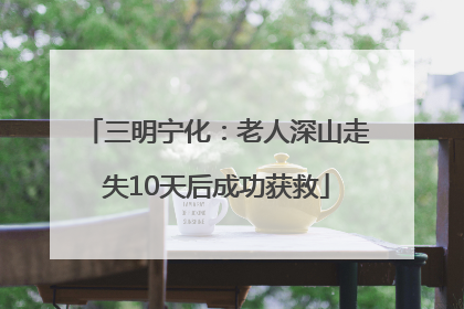 三明宁化：老人深山走失10天后成功获救