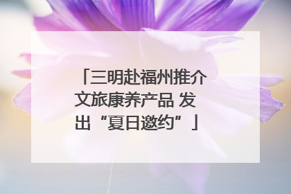三明赴福州推介文旅康养产品 发出“夏日邀约”