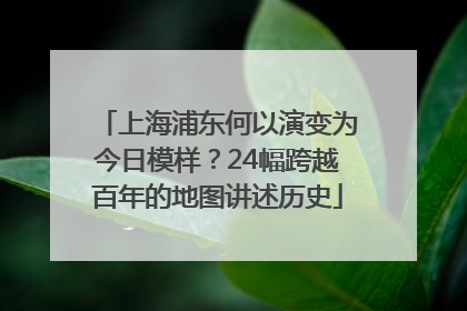 上海浦东何以演变为今日模样？24幅跨越百年的地图讲述历史