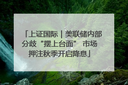 上证国际｜美联储内部分歧“摆上台面” 市场押注秋季开启降息