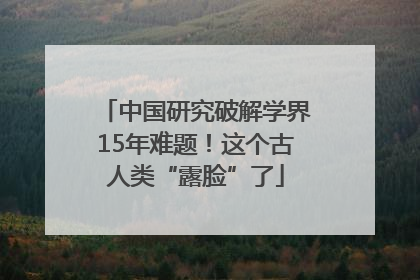 中国研究破解学界15年难题！这个古人类“露脸”了
