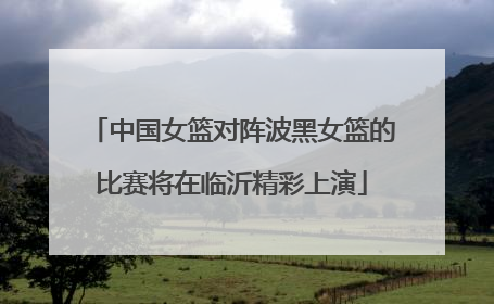 中国女篮对阵波黑女篮的比赛将在临沂精彩上演