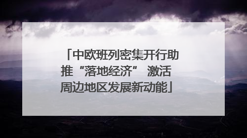 中欧班列密集开行助推“落地经济” 激活周边地区发展新动能