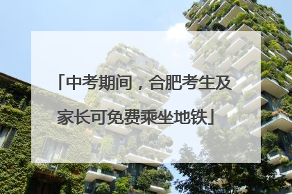 中考期间，合肥考生及家长可免费乘坐地铁