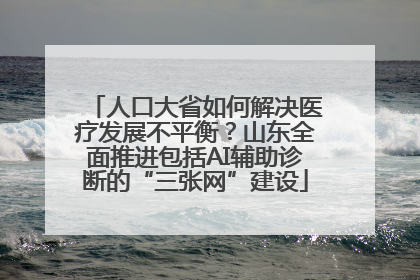人口大省如何解决医疗发展不平衡？山东全面推进包括AI辅助诊断的“三张网”建设