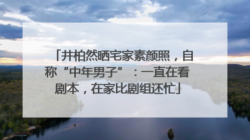 井柏然晒宅家素颜照，自称“中年男子”：一直在看剧本，在家比剧组还忙
