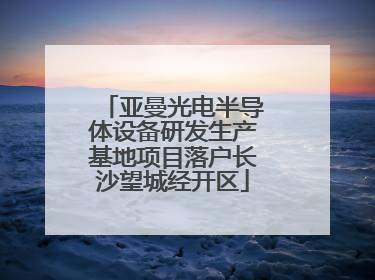 亚曼光电半导体设备研发生产基地项目落户长沙望城经开区