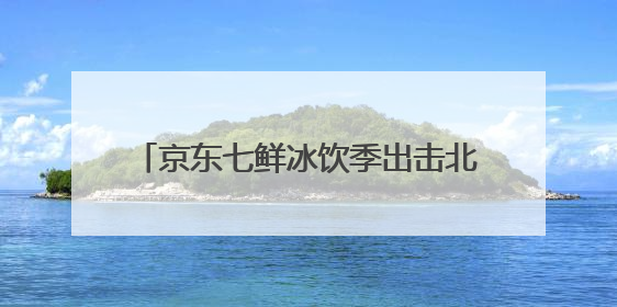 京东七鲜冰饮季出击北方高温 冰饮销量翻番 DIY冰饮成新潮