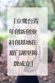 京鹭台青年创新创业科创基地在厦门湖里揭牌成立