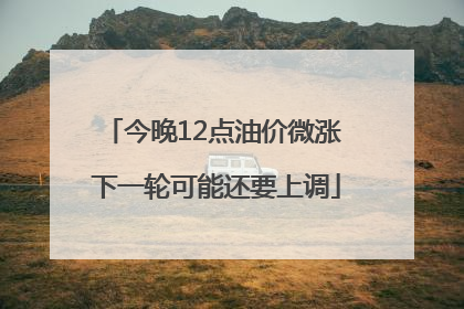 今晚12点油价微涨 下一轮可能还要上调