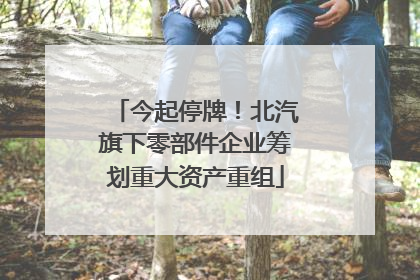 今起停牌！北汽旗下零部件企业筹划重大资产重组