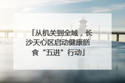 从机关到全域，长沙天心区启动健康膳食“五进”行动