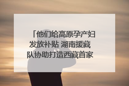 他们给高原孕产妇发放补贴 湖南援藏队协助打造西藏首家高原产儿协同中心