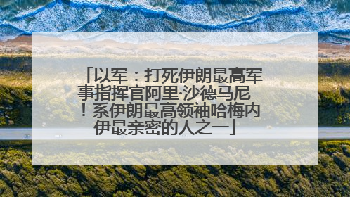 以军：打死伊朗最高军事指挥官阿里·沙德马尼！系伊朗最高领袖哈梅内伊最亲密的人之一