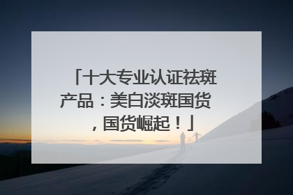 十大专业认证祛斑产品：美白淡斑国货，国货崛起！