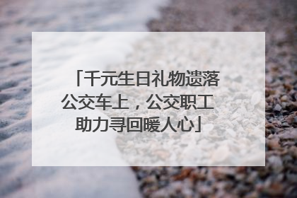 千元生日礼物遗落公交车上，公交职工助力寻回暖人心