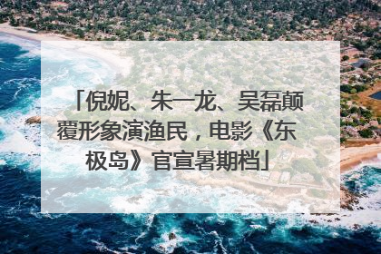 倪妮、朱一龙、吴磊颠覆形象演渔民，电影《东极岛》官宣暑期档