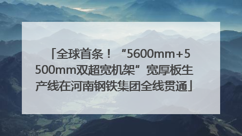 全球首条！“5600mm+5500mm双超宽机架”宽厚板生产线在河南钢铁集团全线贯通