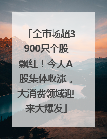 全市场超3900只个股飘红！今天A股集体收涨，大消费领域迎来大爆发