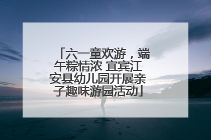 六一童欢游，端午粽情浓 宜宾江安县幼儿园开展亲子趣味游园活动