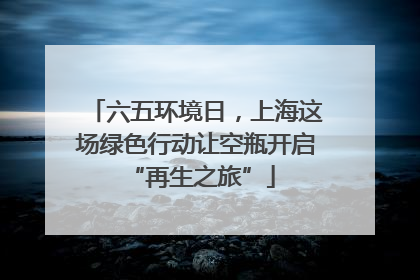 六五环境日，上海这场绿色行动让空瓶开启 “再生之旅”