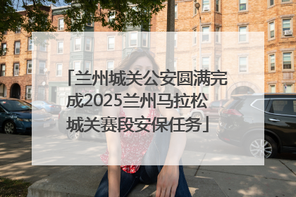 兰州城关公安圆满完成2025兰州马拉松城关赛段安保任务