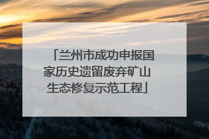 兰州市成功申报国家历史遗留废弃矿山生态修复示范工程