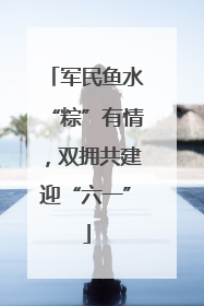 军民鱼水“粽”有情，双拥共建迎“六一”