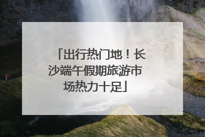 出行热门地！长沙端午假期旅游市场热力十足